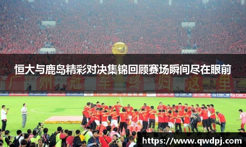 恒大与鹿岛精彩对决集锦回顾赛场瞬间尽在眼前